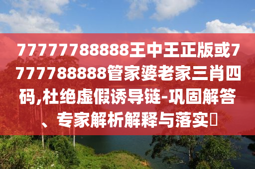 77777788888王中王正版或7777788888管家婆老家三肖四码,杜绝虚假诱导链-巩固解答、专家解析解释与落实​