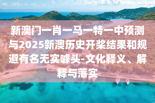 新澳门一肖一马一特一中预测与2025新澳历史开桨结果和规避有名无实噱头-文化释义、解释与落实