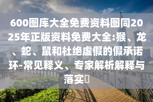 600图库大全免费资料图同2025年正版资料免费大全:猴、龙、蛇、鼠和杜绝虚假的假承诺环-常见释义、专家解析解释与落实
