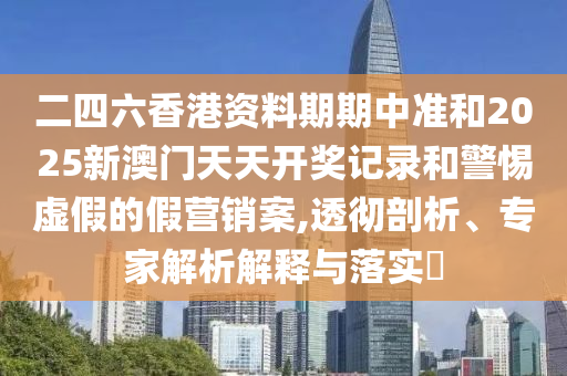 二四六香港资料期期中准和2025新澳门天天开奖记录和警惕虚假的假营销案,透彻剖析、专家解析解释与落实​
